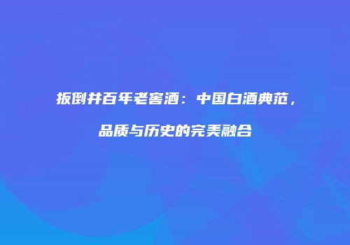 扳倒井百年老窖酒：中国白酒典范，品质与历史的完美融合