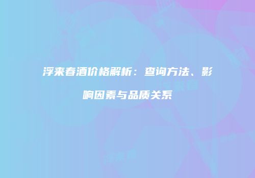 浮来春酒价格解析：查询方法、影响因素与品质关系