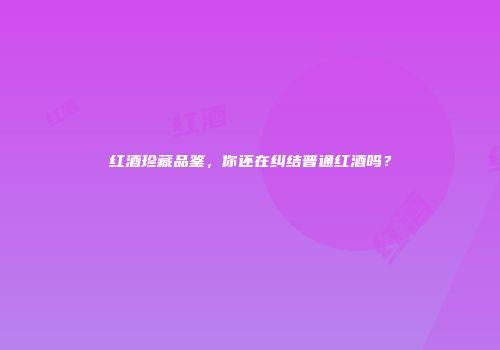 红酒珍藏品鉴，你还在纠结普通红酒吗？