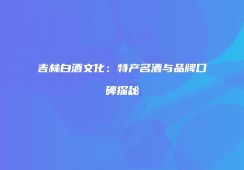 吉林白酒文化：特产名酒与品牌口碑探秘