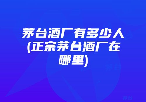 茅台酒厂有多少人(正宗茅台酒厂在哪里)