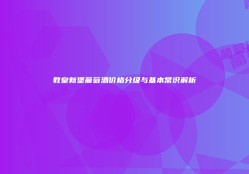 教皇新堡葡萄酒价格分级与基本常识解析