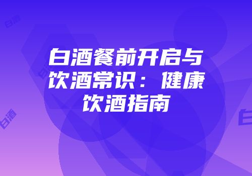 白酒餐前开启与饮酒常识：健康饮酒指南