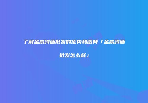 了解金威啤酒批发的优势和服务「金威啤酒批发怎么样」