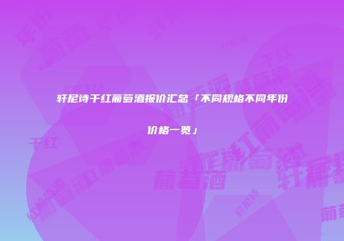 轩尼诗干红葡萄酒报价汇总「不同规格不同年份价格一览」