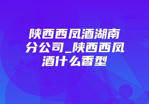 陕西西凤酒湖南分公司_陕西西凤酒什么香型