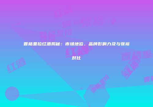 香格里拉红酒揭秘：市场地位、品牌影响力及与张裕对比