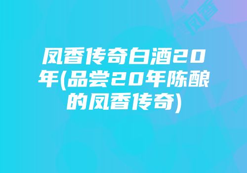 凤香传奇白酒20年(品尝20年陈酿的凤香传奇)