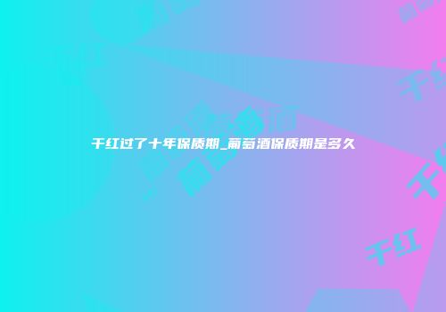 干红过了十年保质期_葡萄酒保质期是多久