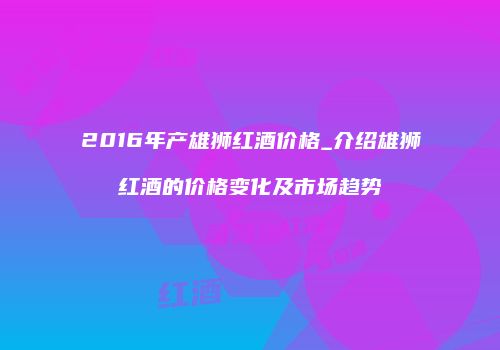 2016年产雄狮红酒价格_介绍雄狮红酒的价格变化及市场趋势