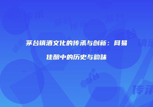 茅台镇酒文化的传承与创新：网易佳酿中的历史与韵味
