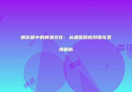 朋友圈中的啤酒文化：从酒图回应到雪花表情解析