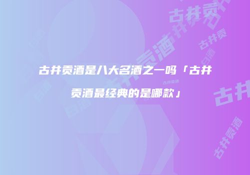 古井贡酒是八大名酒之一吗「古井贡酒最经典的是哪款」