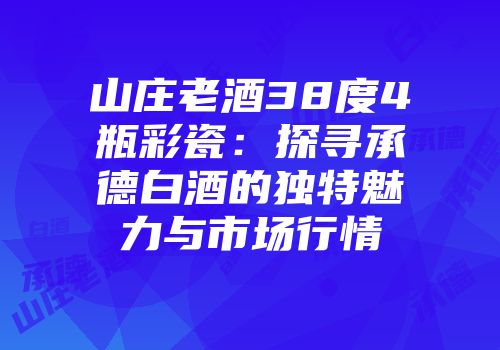 山庄老酒38度4瓶彩瓷：探寻承德白酒的独特魅力与市场行情