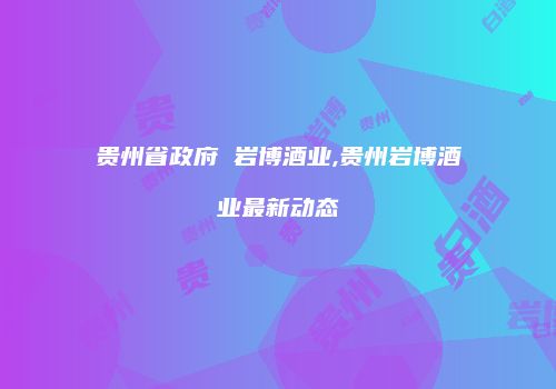 贵州省政府 岩博酒业,贵州岩博酒业最新动态