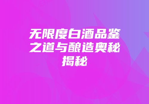 无限度白酒品鉴之道与酿造奥秘揭秘