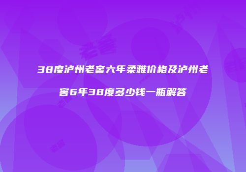 38度泸州老窖六年柔雅价格及泸州老窖6年38度多少钱一瓶解答