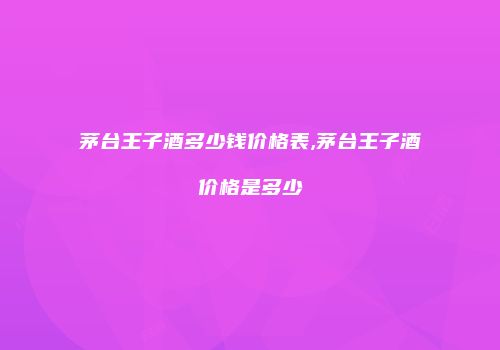 茅台王子酒多少钱价格表,茅台王子酒价格是多少