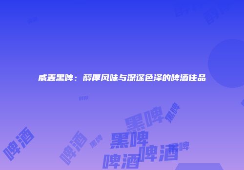 威麦黑啤：醇厚风味与深邃色泽的啤酒佳品