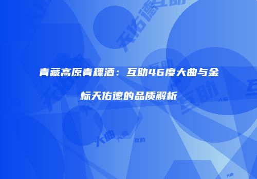青藏高原青稞酒：互助46度大曲与金标天佑德的品质解析