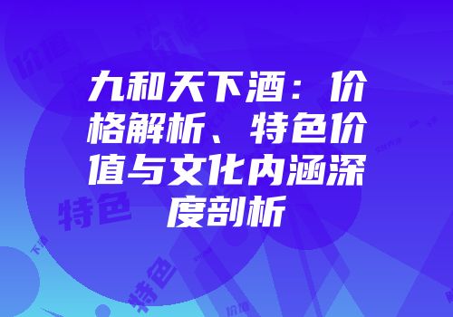九和天下酒：价格解析、特色价值与文化内涵深度剖析
