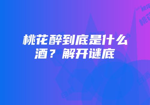 桃花醉到底是什么酒？解开谜底
