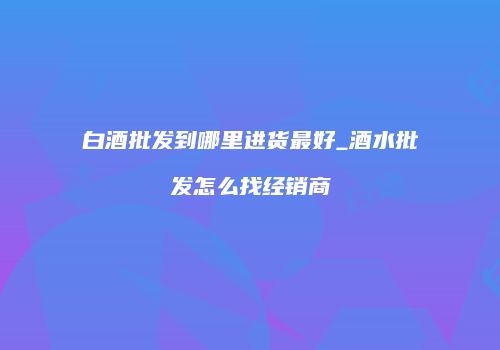 白酒批发到哪里进货最好_酒水批发怎么找经销商