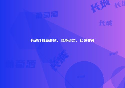 长城礼盒葡萄酒：品质卓越，礼遇非凡