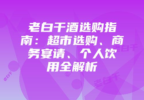 老白干酒选购指南：超市选购、商务宴请、个人饮用全解析