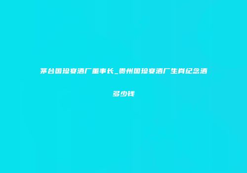 茅台国珍宴酒厂董事长_贵州国珍宴酒厂生肖纪念酒多少钱