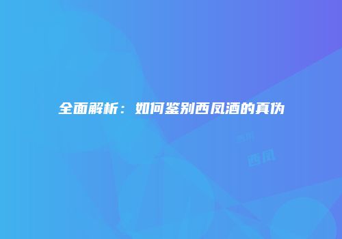 全面解析：如何鉴别西凤酒的真伪