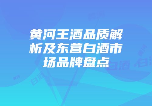 黄河王酒品质解析及东营白酒市场品牌盘点