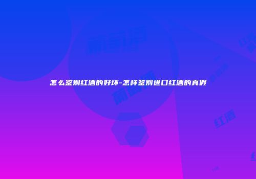 怎么鉴别红酒的好坏-怎样鉴别进口红酒的真假