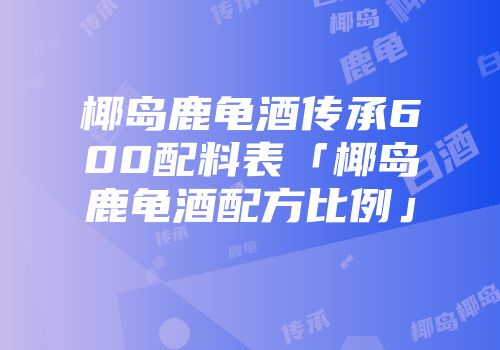椰岛鹿龟酒传承600配料表「椰岛鹿龟酒配方比例」