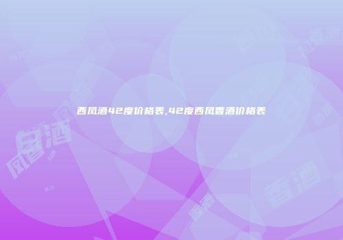 西凤酒42度价格表,42度西凤香酒价格表