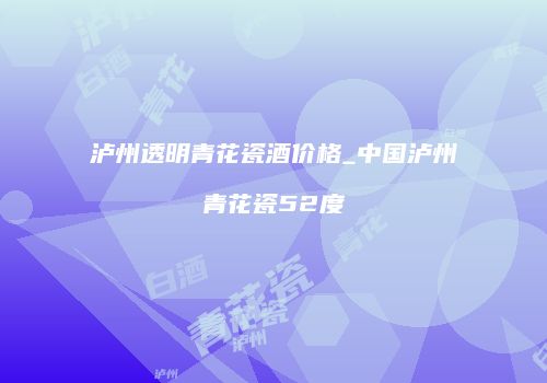 泸州透明青花瓷酒价格_中国泸州青花瓷52度