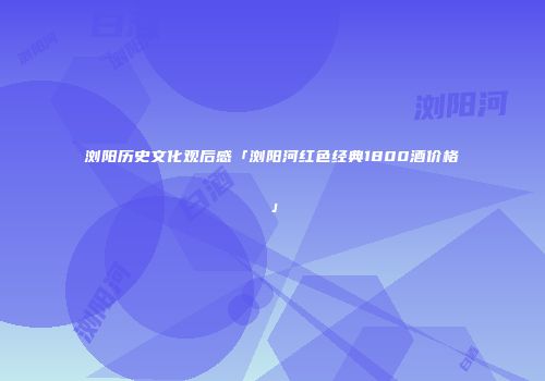 浏阳历史文化观后感「浏阳河红色经典1800酒价格」