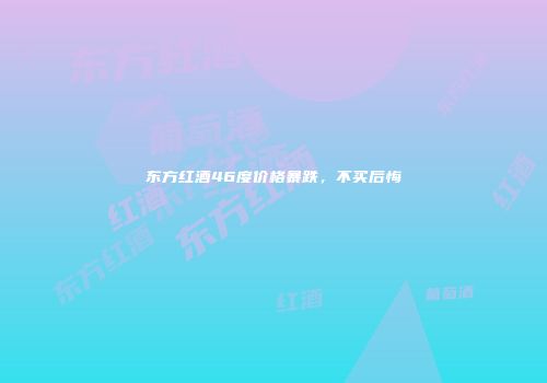 东方红酒46度价格暴跌，不买后悔