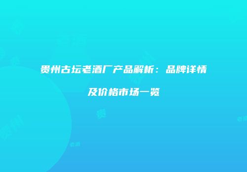 贵州古坛老酒厂产品解析：品牌详情及价格市场一览