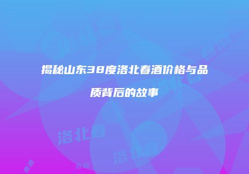 揭秘山东38度洛北春酒价格与品质背后的故事