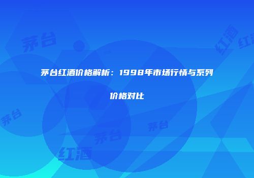 茅台红酒价格解析：1998年市场行情与系列价格对比