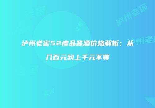 泸州老窖52度品鉴酒价格解析：从几百元到上千元不等
