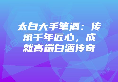 太白大手笔酒：传承千年匠心，成就高端白酒传奇