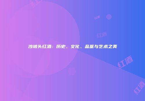 沙坡头红酒：历史、文化、品鉴与艺术之美