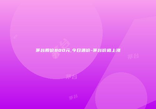 茅台股价800元,今日酒价-茅台价格上涨