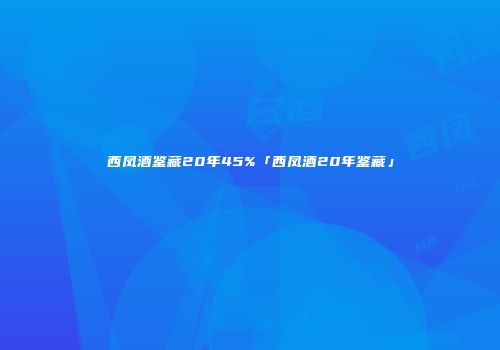 西凤酒鉴藏20年45%「西凤酒20年鉴藏」