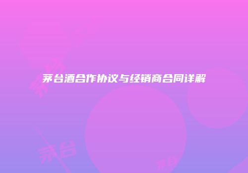 茅台酒合作协议与经销商合同详解