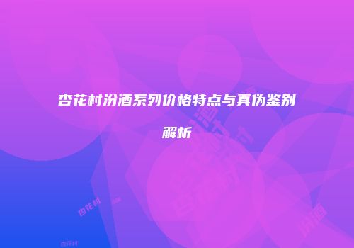 杏花村汾酒系列价格特点与真伪鉴别解析