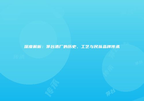 深度解析：茅台酒厂的历史、工艺与民族品牌传承
