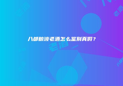 八都粮液老酒怎么鉴别真假？